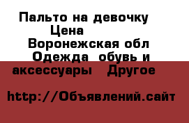 Пальто на девочку  › Цена ­ 3 700 - Воронежская обл. Одежда, обувь и аксессуары » Другое   